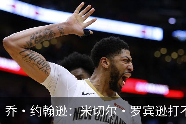 乔·约翰逊：米切尔·罗宾逊打不了首发中锋 第四节对手直接砍他